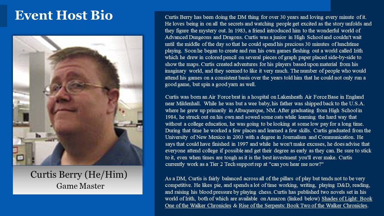 Curtis Berry has been doing the DM thing for over 30 years and loving every minute of it. He loves being in on all the secrets and watching people get excited as the story unfolds and they figure the mystery out. In 1983, a friend introduced him to the wonderful world of Advanced Dungeons and Dragons. Curtis was a junior in High School and couldn't wait until the middle of the day so that he could spend his precious 30 minutes of lunchtime playing. Soon he began to create and run his own games fleshing out a world called Irith which he drew in colored pencil on several pieces of graph paper placed side-by-side to show the maps. Curtis created adventures for his players based upon material from his imaginary world, and they seemed to like it very much. The number of people who would attend his games on a consistent basis over the years told him that he could not only run a good game, but spin a good yarn as well.Curtis was born an Air Force brat in a hospital on Lakenheath Air Force Base in England near Mildenhall. While he was but a wee baby, his father was shipped back to the U.S.A. where he grew up primarily in Albuquerque, NM. After graduating from High School in 1984, he struck out on his own and sowed some oats while learning the hard way that without a college education, he was going to be looking at some low pay for a long time. During that time he worked a few places and learned a few skills. Curtis graduated from the University of New Mexico in 2003 with a degree in Journalism and Communication. He says that could have finished in 1997 and while he won't make excuses, he does advise that everyone attend college if possible and get their degree as early as they can. Be sure to stick to it, even when times are tough as it is the best investment you'll ever make. Curtis currently work as a Tier 2 Tech support rep at can you hear me now? As a DM Curtis is fairly balanced across all of the pillars of play but tends not to be very competitive. He likes pie, and spends a lot of time working, writing, playing D&D, reading, and raising his blood pressure by playing chess. Curtis has published two novels set in his world of Irith, both of which are available on Amazon (linked below) Shades of Light: Book One of the Walker Chronicles & Rise of the Serpents: Book Two of the Walker Chronicles.